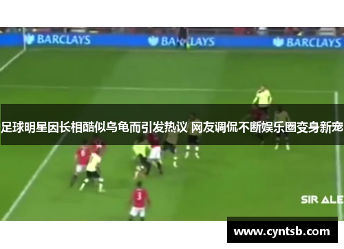 足球明星因长相酷似乌龟而引发热议 网友调侃不断娱乐圈变身新宠