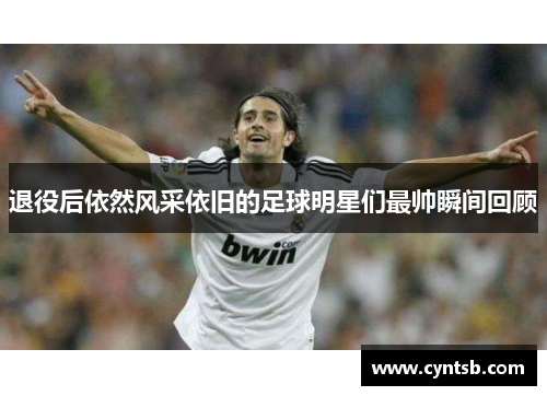 退役后依然风采依旧的足球明星们最帅瞬间回顾