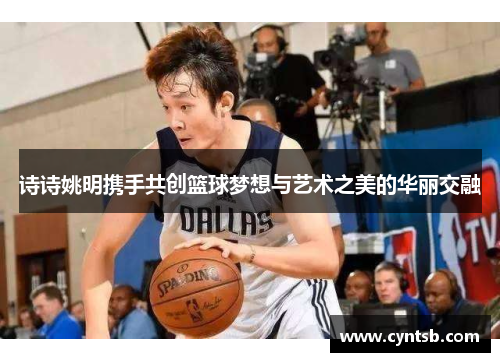 诗诗姚明携手共创篮球梦想与艺术之美的华丽交融